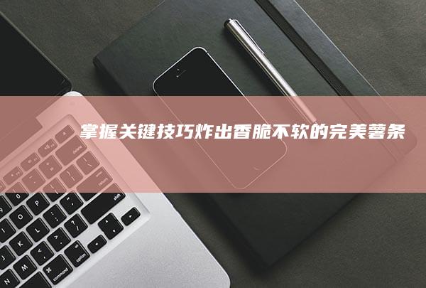 掌握关键技巧：炸出香脆不软的完美薯条